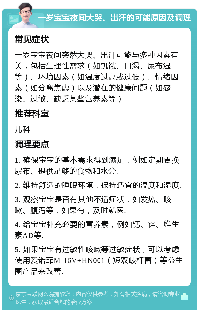 一岁宝宝夜间大哭、出汗的可能原因及调理 常见症状 一岁宝宝夜间突然大哭、出汗可能与多种因素有关，包括生理性需求（如饥饿、口渴、尿布湿等）、环境因素（如温度过高或过低）、情绪因素（如分离焦虑）以及潜在的健康问题（如感染、过敏、缺乏某些营养素等）. 推荐科室 儿科 调理要点 1. 确保宝宝的基本需求得到满足，例如定期更换尿布、提供足够的食物和水分. 2. 维持舒适的睡眠环境，保持适宜的温度和湿度. 3. 观察宝宝是否有其他不适症状，如发热、咳嗽、腹泻等，如果有，及时就医. 4. 给宝宝补充必要的营养素，例如钙、锌、维生素AD等. 5. 如果宝宝有过敏性咳嗽等过敏症状，可以考虑使用爱诺菲M-16V+HN001（短双歧杆菌）等益生菌产品来改善.