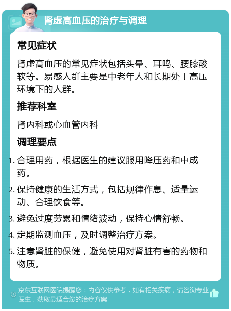 肾虚高血压的治疗与调理 常见症状 肾虚高血压的常见症状包括头晕、耳鸣、腰膝酸软等。易感人群主要是中老年人和长期处于高压环境下的人群。 推荐科室 肾内科或心血管内科 调理要点 合理用药，根据医生的建议服用降压药和中成药。 保持健康的生活方式，包括规律作息、适量运动、合理饮食等。 避免过度劳累和情绪波动，保持心情舒畅。 定期监测血压，及时调整治疗方案。 注意肾脏的保健，避免使用对肾脏有害的药物和物质。