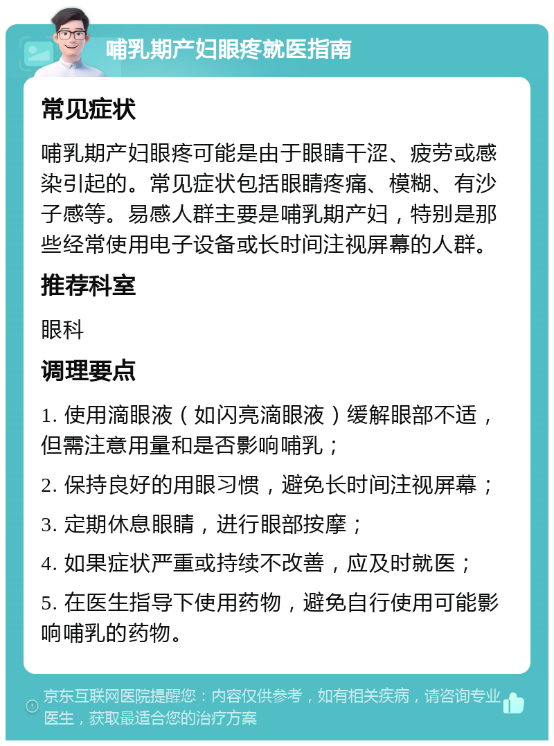 哺乳期产妇眼疼就医指南 常见症状 哺乳期产妇眼疼可能是由于眼睛干涩、疲劳或感染引起的。常见症状包括眼睛疼痛、模糊、有沙子感等。易感人群主要是哺乳期产妇，特别是那些经常使用电子设备或长时间注视屏幕的人群。 推荐科室 眼科 调理要点 1. 使用滴眼液（如闪亮滴眼液）缓解眼部不适，但需注意用量和是否影响哺乳； 2. 保持良好的用眼习惯，避免长时间注视屏幕； 3. 定期休息眼睛，进行眼部按摩； 4. 如果症状严重或持续不改善，应及时就医； 5. 在医生指导下使用药物，避免自行使用可能影响哺乳的药物。