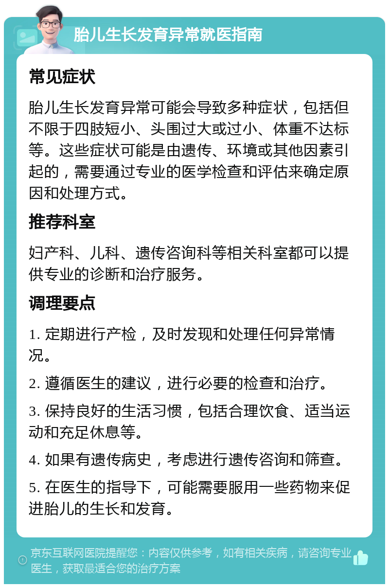 胎儿生长发育异常就医指南 常见症状 胎儿生长发育异常可能会导致多种症状，包括但不限于四肢短小、头围过大或过小、体重不达标等。这些症状可能是由遗传、环境或其他因素引起的，需要通过专业的医学检查和评估来确定原因和处理方式。 推荐科室 妇产科、儿科、遗传咨询科等相关科室都可以提供专业的诊断和治疗服务。 调理要点 1. 定期进行产检，及时发现和处理任何异常情况。 2. 遵循医生的建议，进行必要的检查和治疗。 3. 保持良好的生活习惯，包括合理饮食、适当运动和充足休息等。 4. 如果有遗传病史，考虑进行遗传咨询和筛查。 5. 在医生的指导下，可能需要服用一些药物来促进胎儿的生长和发育。