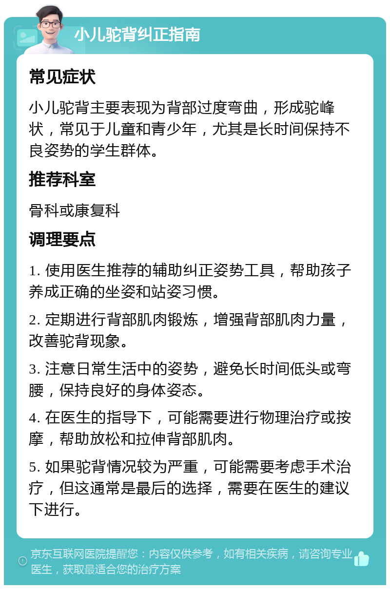 小儿驼背纠正指南 常见症状 小儿驼背主要表现为背部过度弯曲，形成驼峰状，常见于儿童和青少年，尤其是长时间保持不良姿势的学生群体。 推荐科室 骨科或康复科 调理要点 1. 使用医生推荐的辅助纠正姿势工具，帮助孩子养成正确的坐姿和站姿习惯。 2. 定期进行背部肌肉锻炼，增强背部肌肉力量，改善驼背现象。 3. 注意日常生活中的姿势，避免长时间低头或弯腰，保持良好的身体姿态。 4. 在医生的指导下，可能需要进行物理治疗或按摩，帮助放松和拉伸背部肌肉。 5. 如果驼背情况较为严重，可能需要考虑手术治疗，但这通常是最后的选择，需要在医生的建议下进行。