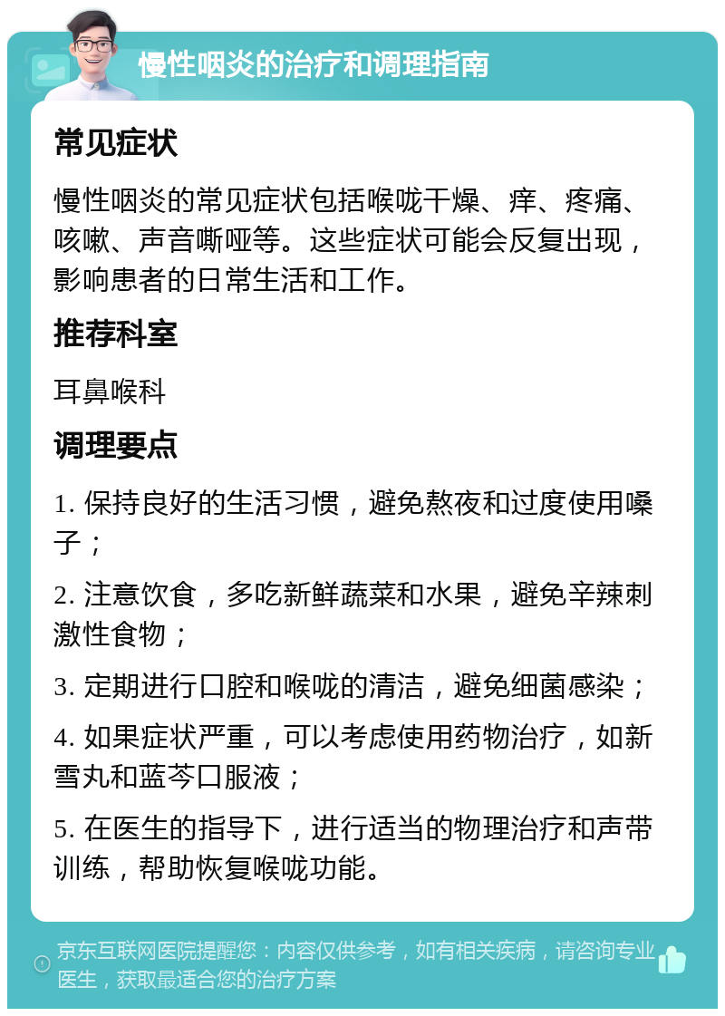 慢性咽炎的治疗和调理指南 常见症状 慢性咽炎的常见症状包括喉咙干燥、痒、疼痛、咳嗽、声音嘶哑等。这些症状可能会反复出现，影响患者的日常生活和工作。 推荐科室 耳鼻喉科 调理要点 1. 保持良好的生活习惯，避免熬夜和过度使用嗓子； 2. 注意饮食，多吃新鲜蔬菜和水果，避免辛辣刺激性食物； 3. 定期进行口腔和喉咙的清洁，避免细菌感染； 4. 如果症状严重，可以考虑使用药物治疗，如新雪丸和蓝芩口服液； 5. 在医生的指导下，进行适当的物理治疗和声带训练，帮助恢复喉咙功能。