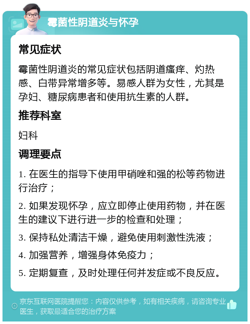 霉菌性阴道炎与怀孕 常见症状 霉菌性阴道炎的常见症状包括阴道瘙痒、灼热感、白带异常增多等。易感人群为女性，尤其是孕妇、糖尿病患者和使用抗生素的人群。 推荐科室 妇科 调理要点 1. 在医生的指导下使用甲硝唑和强的松等药物进行治疗； 2. 如果发现怀孕，应立即停止使用药物，并在医生的建议下进行进一步的检查和处理； 3. 保持私处清洁干燥，避免使用刺激性洗液； 4. 加强营养，增强身体免疫力； 5. 定期复查，及时处理任何并发症或不良反应。