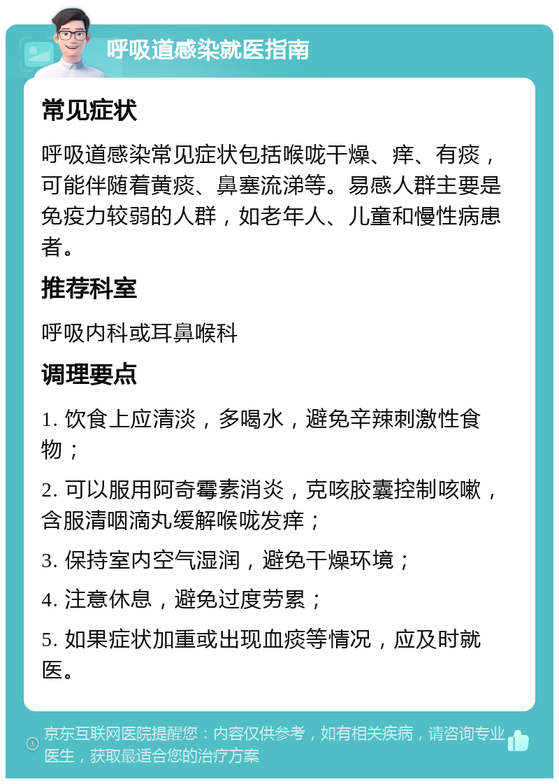 呼吸道感染就医指南 常见症状 呼吸道感染常见症状包括喉咙干燥、痒、有痰，可能伴随着黄痰、鼻塞流涕等。易感人群主要是免疫力较弱的人群，如老年人、儿童和慢性病患者。 推荐科室 呼吸内科或耳鼻喉科 调理要点 1. 饮食上应清淡，多喝水，避免辛辣刺激性食物； 2. 可以服用阿奇霉素消炎，克咳胶囊控制咳嗽，含服清咽滴丸缓解喉咙发痒； 3. 保持室内空气湿润，避免干燥环境； 4. 注意休息，避免过度劳累； 5. 如果症状加重或出现血痰等情况，应及时就医。