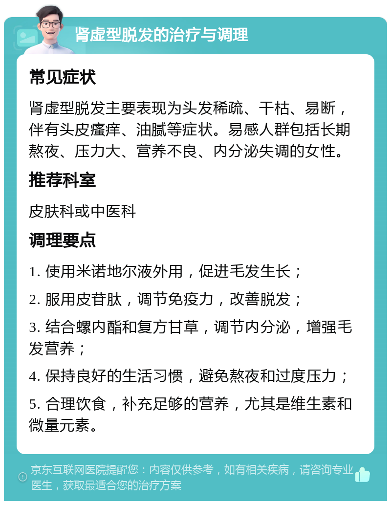 肾虚型脱发的治疗与调理 常见症状 肾虚型脱发主要表现为头发稀疏、干枯、易断，伴有头皮瘙痒、油腻等症状。易感人群包括长期熬夜、压力大、营养不良、内分泌失调的女性。 推荐科室 皮肤科或中医科 调理要点 1. 使用米诺地尔液外用，促进毛发生长； 2. 服用皮苷肽，调节免疫力，改善脱发； 3. 结合螺内酯和复方甘草，调节内分泌，增强毛发营养； 4. 保持良好的生活习惯，避免熬夜和过度压力； 5. 合理饮食，补充足够的营养，尤其是维生素和微量元素。