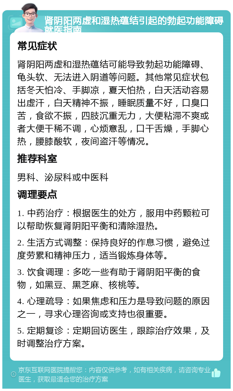 肾阴阳两虚和湿热蕴结引起的勃起功能障碍就医指南 常见症状 肾阴阳两虚和湿热蕴结可能导致勃起功能障碍、龟头软、无法进入阴道等问题。其他常见症状包括冬天怕冷、手脚凉，夏天怕热，白天活动容易出虚汗，白天精神不振，睡眠质量不好，口臭口苦，食欲不振，四肢沉重无力，大便粘滞不爽或者大便干稀不调，心烦意乱，口干舌燥，手脚心热，腰膝酸软，夜间盗汗等情况。 推荐科室 男科、泌尿科或中医科 调理要点 1. 中药治疗：根据医生的处方，服用中药颗粒可以帮助恢复肾阴阳平衡和清除湿热。 2. 生活方式调整：保持良好的作息习惯，避免过度劳累和精神压力，适当锻炼身体等。 3. 饮食调理：多吃一些有助于肾阴阳平衡的食物，如黑豆、黑芝麻、核桃等。 4. 心理疏导：如果焦虑和压力是导致问题的原因之一，寻求心理咨询或支持也很重要。 5. 定期复诊：定期回访医生，跟踪治疗效果，及时调整治疗方案。