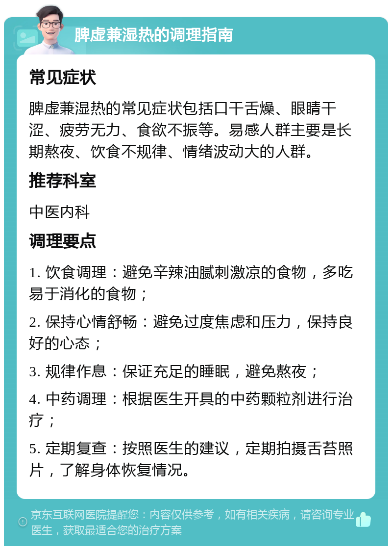 脾虚兼湿热的调理指南 常见症状 脾虚兼湿热的常见症状包括口干舌燥、眼睛干涩、疲劳无力、食欲不振等。易感人群主要是长期熬夜、饮食不规律、情绪波动大的人群。 推荐科室 中医内科 调理要点 1. 饮食调理：避免辛辣油腻刺激凉的食物，多吃易于消化的食物； 2. 保持心情舒畅：避免过度焦虑和压力，保持良好的心态； 3. 规律作息：保证充足的睡眠，避免熬夜； 4. 中药调理：根据医生开具的中药颗粒剂进行治疗； 5. 定期复查：按照医生的建议，定期拍摄舌苔照片，了解身体恢复情况。