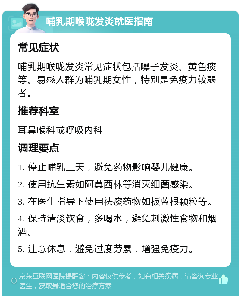 哺乳期喉咙发炎就医指南 常见症状 哺乳期喉咙发炎常见症状包括嗓子发炎、黄色痰等。易感人群为哺乳期女性，特别是免疫力较弱者。 推荐科室 耳鼻喉科或呼吸内科 调理要点 1. 停止哺乳三天，避免药物影响婴儿健康。 2. 使用抗生素如阿莫西林等消灭细菌感染。 3. 在医生指导下使用祛痰药物如板蓝根颗粒等。 4. 保持清淡饮食，多喝水，避免刺激性食物和烟酒。 5. 注意休息，避免过度劳累，增强免疫力。