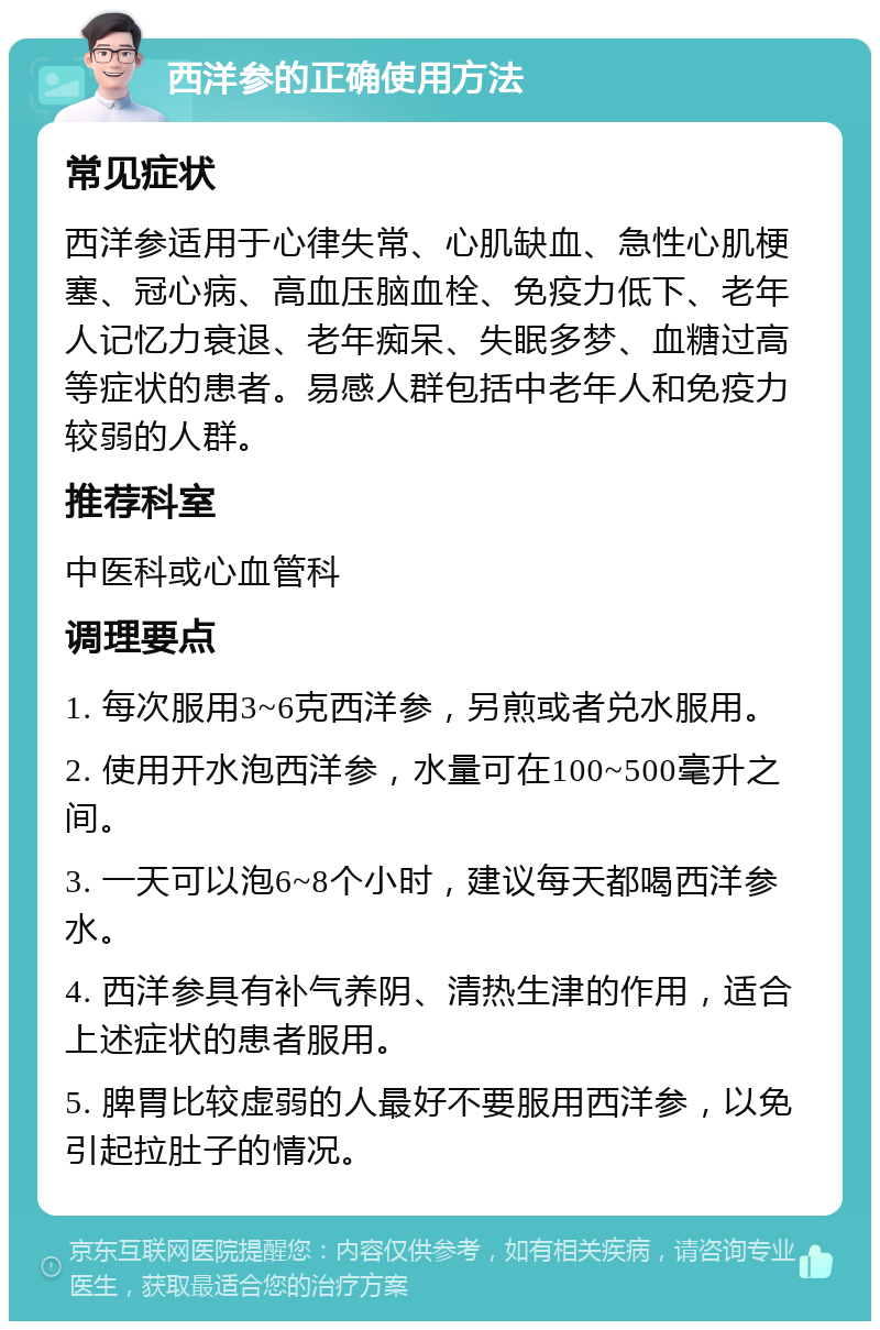 西洋参的正确使用方法 常见症状 西洋参适用于心律失常、心肌缺血、急性心肌梗塞、冠心病、高血压脑血栓、免疫力低下、老年人记忆力衰退、老年痴呆、失眠多梦、血糖过高等症状的患者。易感人群包括中老年人和免疫力较弱的人群。 推荐科室 中医科或心血管科 调理要点 1. 每次服用3~6克西洋参，另煎或者兑水服用。 2. 使用开水泡西洋参，水量可在100~500毫升之间。 3. 一天可以泡6~8个小时，建议每天都喝西洋参水。 4. 西洋参具有补气养阴、清热生津的作用，适合上述症状的患者服用。 5. 脾胃比较虚弱的人最好不要服用西洋参，以免引起拉肚子的情况。