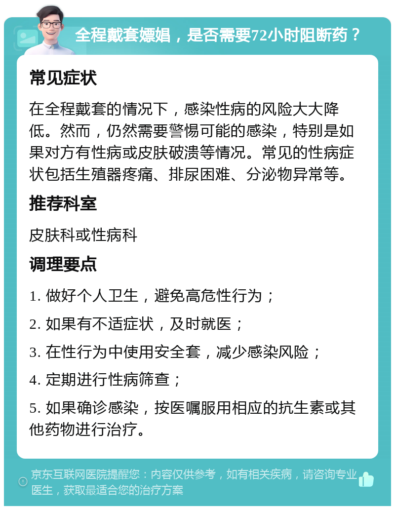 全程戴套嫖娼，是否需要72小时阻断药？ 常见症状 在全程戴套的情况下，感染性病的风险大大降低。然而，仍然需要警惕可能的感染，特别是如果对方有性病或皮肤破溃等情况。常见的性病症状包括生殖器疼痛、排尿困难、分泌物异常等。 推荐科室 皮肤科或性病科 调理要点 1. 做好个人卫生，避免高危性行为； 2. 如果有不适症状，及时就医； 3. 在性行为中使用安全套，减少感染风险； 4. 定期进行性病筛查； 5. 如果确诊感染，按医嘱服用相应的抗生素或其他药物进行治疗。