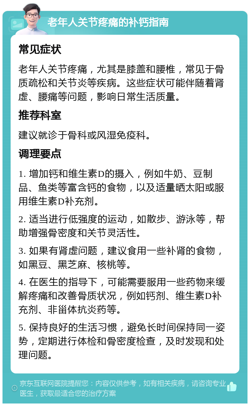 老年人关节疼痛的补钙指南 常见症状 老年人关节疼痛，尤其是膝盖和腰椎，常见于骨质疏松和关节炎等疾病。这些症状可能伴随着肾虚、腰痛等问题，影响日常生活质量。 推荐科室 建议就诊于骨科或风湿免疫科。 调理要点 1. 增加钙和维生素D的摄入，例如牛奶、豆制品、鱼类等富含钙的食物，以及适量晒太阳或服用维生素D补充剂。 2. 适当进行低强度的运动，如散步、游泳等，帮助增强骨密度和关节灵活性。 3. 如果有肾虚问题，建议食用一些补肾的食物，如黑豆、黑芝麻、核桃等。 4. 在医生的指导下，可能需要服用一些药物来缓解疼痛和改善骨质状况，例如钙剂、维生素D补充剂、非甾体抗炎药等。 5. 保持良好的生活习惯，避免长时间保持同一姿势，定期进行体检和骨密度检查，及时发现和处理问题。