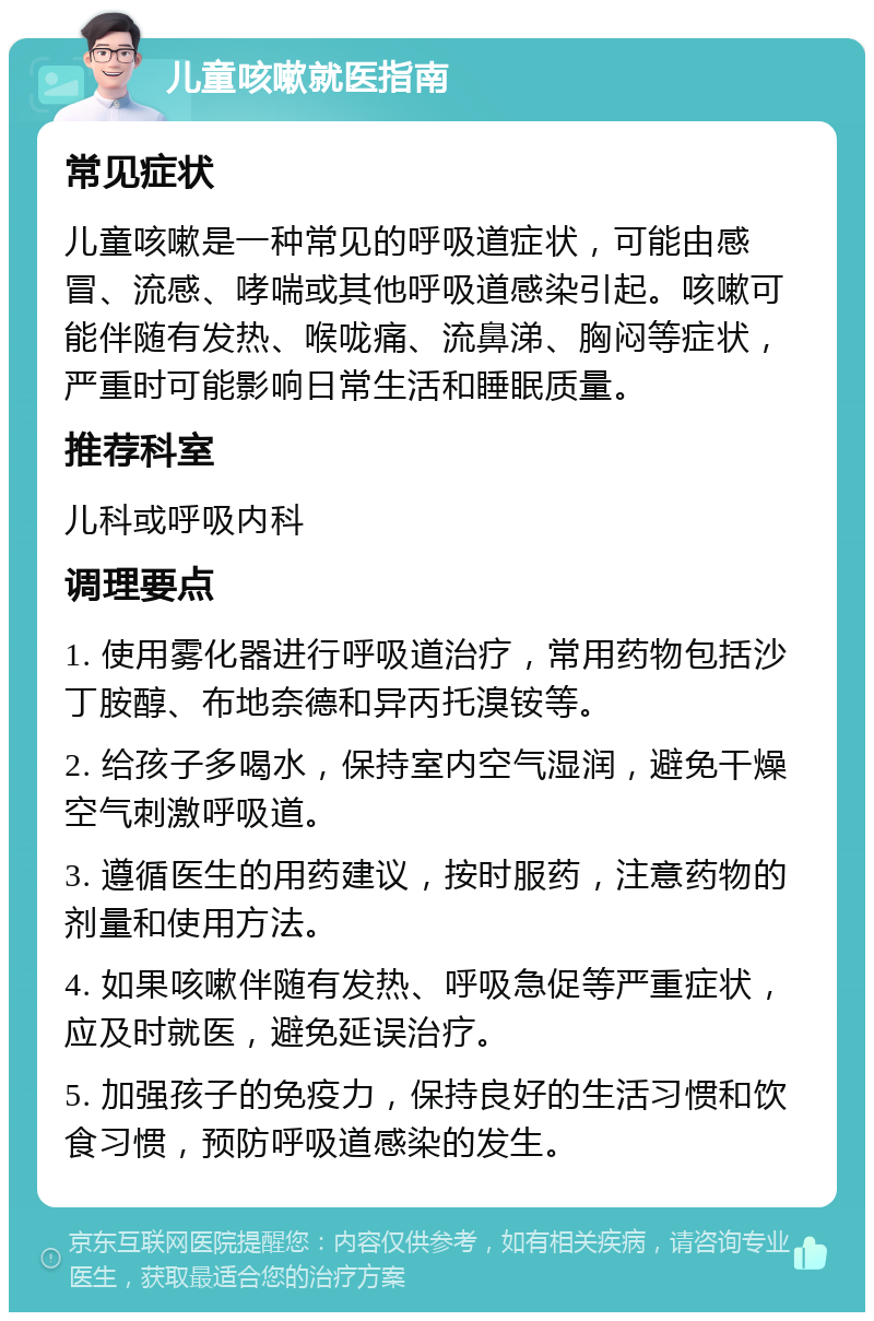 儿童咳嗽就医指南 常见症状 儿童咳嗽是一种常见的呼吸道症状，可能由感冒、流感、哮喘或其他呼吸道感染引起。咳嗽可能伴随有发热、喉咙痛、流鼻涕、胸闷等症状，严重时可能影响日常生活和睡眠质量。 推荐科室 儿科或呼吸内科 调理要点 1. 使用雾化器进行呼吸道治疗，常用药物包括沙丁胺醇、布地奈德和异丙托溴铵等。 2. 给孩子多喝水，保持室内空气湿润，避免干燥空气刺激呼吸道。 3. 遵循医生的用药建议，按时服药，注意药物的剂量和使用方法。 4. 如果咳嗽伴随有发热、呼吸急促等严重症状，应及时就医，避免延误治疗。 5. 加强孩子的免疫力，保持良好的生活习惯和饮食习惯，预防呼吸道感染的发生。