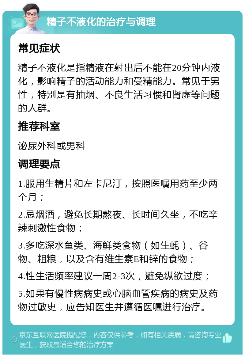 精子不液化的治疗与调理 常见症状 精子不液化是指精液在射出后不能在20分钟内液化，影响精子的活动能力和受精能力。常见于男性，特别是有抽烟、不良生活习惯和肾虚等问题的人群。 推荐科室 泌尿外科或男科 调理要点 1.服用生精片和左卡尼汀，按照医嘱用药至少两个月； 2.忌烟酒，避免长期熬夜、长时间久坐，不吃辛辣刺激性食物； 3.多吃深水鱼类、海鲜类食物（如生蚝）、谷物、粗粮，以及含有维生素E和锌的食物； 4.性生活频率建议一周2-3次，避免纵欲过度； 5.如果有慢性病病史或心脑血管疾病的病史及药物过敏史，应告知医生并遵循医嘱进行治疗。