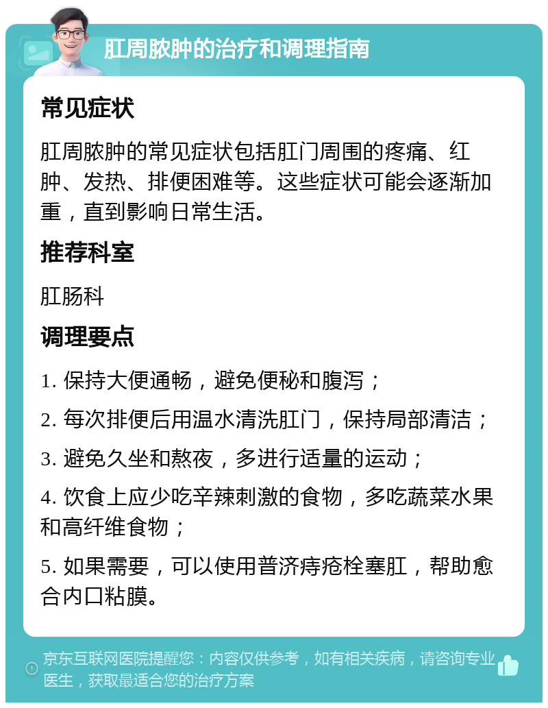 肛周脓肿的治疗和调理指南 常见症状 肛周脓肿的常见症状包括肛门周围的疼痛、红肿、发热、排便困难等。这些症状可能会逐渐加重，直到影响日常生活。 推荐科室 肛肠科 调理要点 1. 保持大便通畅，避免便秘和腹泻； 2. 每次排便后用温水清洗肛门，保持局部清洁； 3. 避免久坐和熬夜，多进行适量的运动； 4. 饮食上应少吃辛辣刺激的食物，多吃蔬菜水果和高纤维食物； 5. 如果需要，可以使用普济痔疮栓塞肛，帮助愈合内口粘膜。