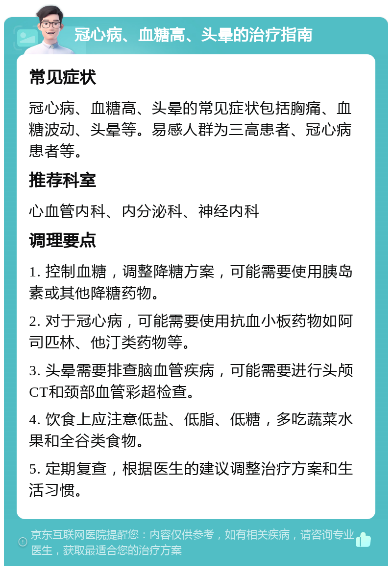 冠心病、血糖高、头晕的治疗指南 常见症状 冠心病、血糖高、头晕的常见症状包括胸痛、血糖波动、头晕等。易感人群为三高患者、冠心病患者等。 推荐科室 心血管内科、内分泌科、神经内科 调理要点 1. 控制血糖，调整降糖方案，可能需要使用胰岛素或其他降糖药物。 2. 对于冠心病，可能需要使用抗血小板药物如阿司匹林、他汀类药物等。 3. 头晕需要排查脑血管疾病，可能需要进行头颅CT和颈部血管彩超检查。 4. 饮食上应注意低盐、低脂、低糖，多吃蔬菜水果和全谷类食物。 5. 定期复查，根据医生的建议调整治疗方案和生活习惯。