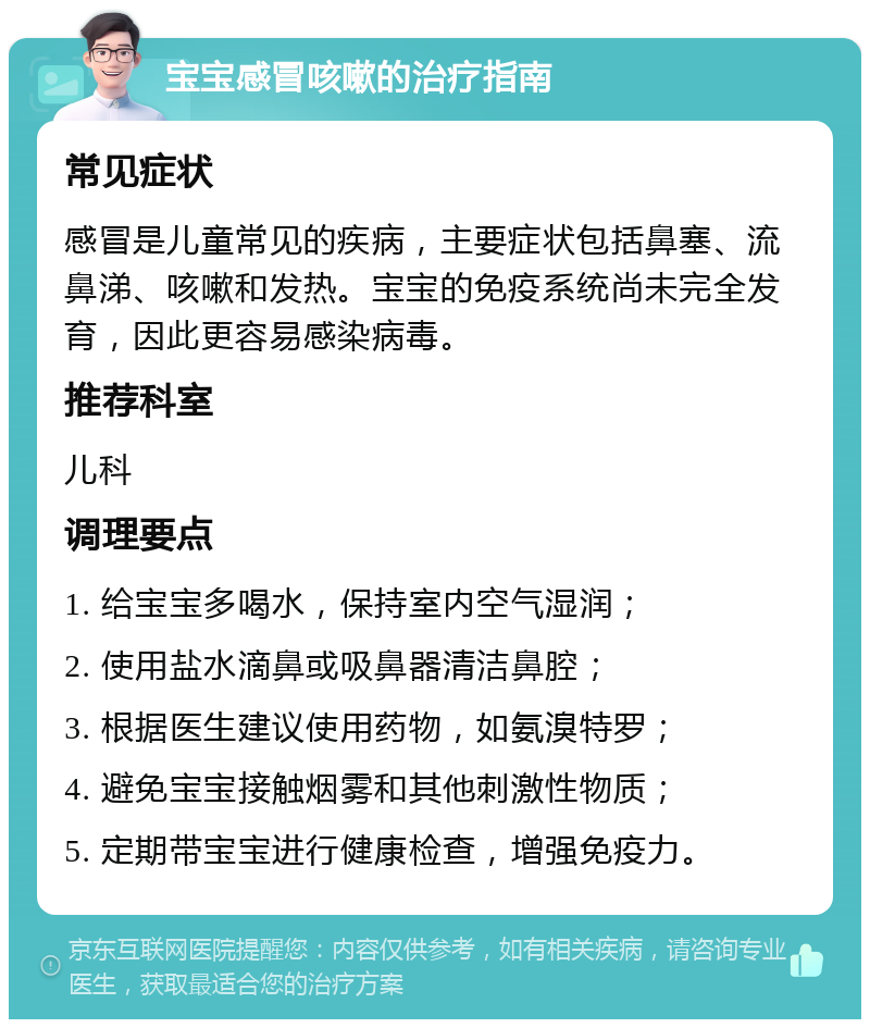 宝宝感冒咳嗽的治疗指南 常见症状 感冒是儿童常见的疾病，主要症状包括鼻塞、流鼻涕、咳嗽和发热。宝宝的免疫系统尚未完全发育，因此更容易感染病毒。 推荐科室 儿科 调理要点 1. 给宝宝多喝水，保持室内空气湿润； 2. 使用盐水滴鼻或吸鼻器清洁鼻腔； 3. 根据医生建议使用药物，如氨溴特罗； 4. 避免宝宝接触烟雾和其他刺激性物质； 5. 定期带宝宝进行健康检查，增强免疫力。