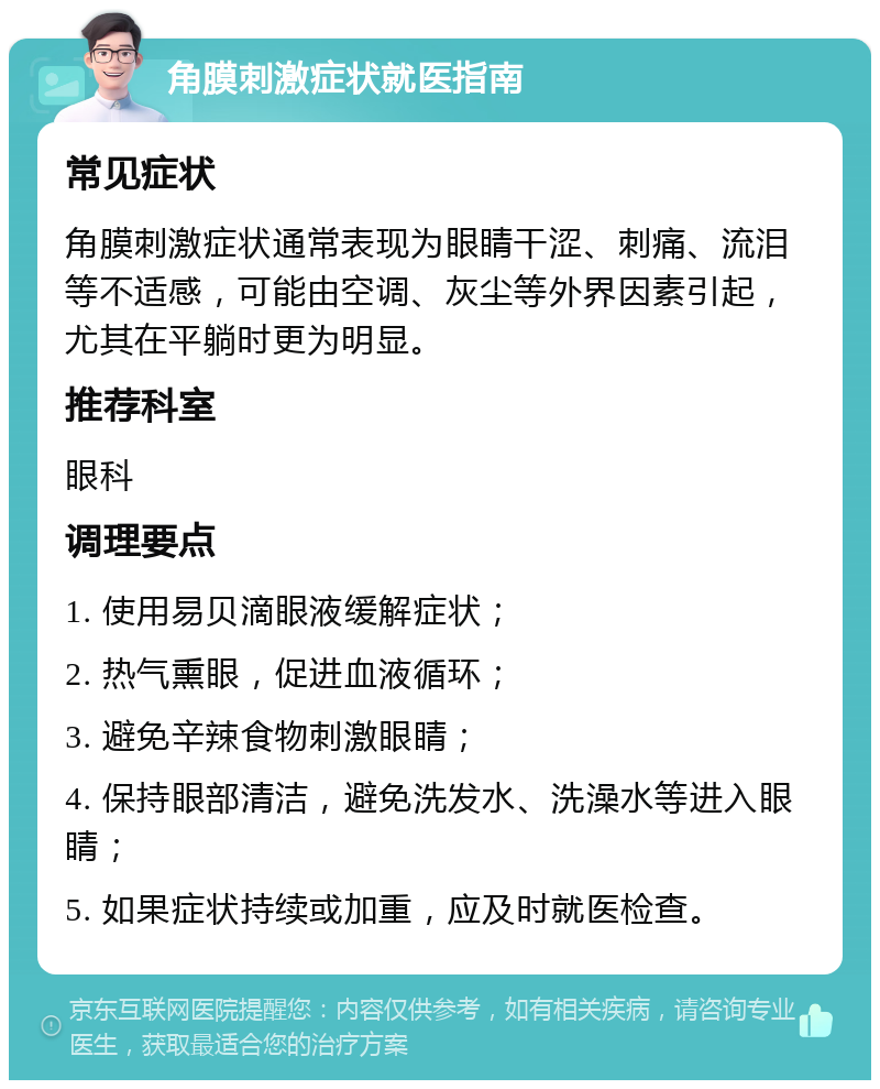 角膜刺激症状就医指南 常见症状 角膜刺激症状通常表现为眼睛干涩、刺痛、流泪等不适感，可能由空调、灰尘等外界因素引起，尤其在平躺时更为明显。 推荐科室 眼科 调理要点 1. 使用易贝滴眼液缓解症状； 2. 热气熏眼，促进血液循环； 3. 避免辛辣食物刺激眼睛； 4. 保持眼部清洁，避免洗发水、洗澡水等进入眼睛； 5. 如果症状持续或加重，应及时就医检查。