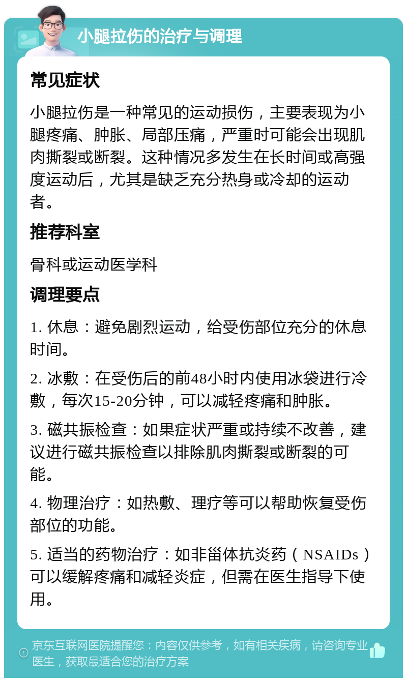 小腿拉伤的治疗与调理 常见症状 小腿拉伤是一种常见的运动损伤，主要表现为小腿疼痛、肿胀、局部压痛，严重时可能会出现肌肉撕裂或断裂。这种情况多发生在长时间或高强度运动后，尤其是缺乏充分热身或冷却的运动者。 推荐科室 骨科或运动医学科 调理要点 1. 休息：避免剧烈运动，给受伤部位充分的休息时间。 2. 冰敷：在受伤后的前48小时内使用冰袋进行冷敷，每次15-20分钟，可以减轻疼痛和肿胀。 3. 磁共振检查：如果症状严重或持续不改善，建议进行磁共振检查以排除肌肉撕裂或断裂的可能。 4. 物理治疗：如热敷、理疗等可以帮助恢复受伤部位的功能。 5. 适当的药物治疗：如非甾体抗炎药（NSAIDs）可以缓解疼痛和减轻炎症，但需在医生指导下使用。