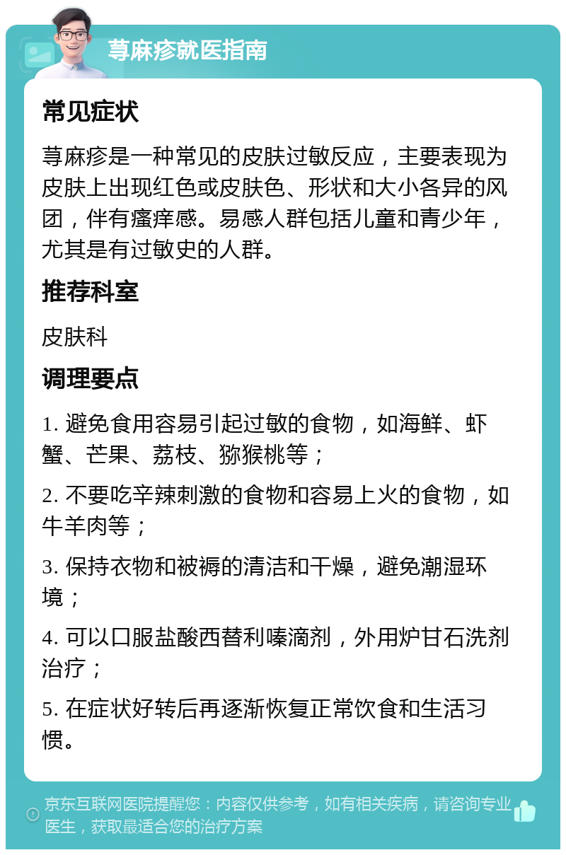 荨麻疹就医指南 常见症状 荨麻疹是一种常见的皮肤过敏反应，主要表现为皮肤上出现红色或皮肤色、形状和大小各异的风团，伴有瘙痒感。易感人群包括儿童和青少年，尤其是有过敏史的人群。 推荐科室 皮肤科 调理要点 1. 避免食用容易引起过敏的食物，如海鲜、虾蟹、芒果、荔枝、猕猴桃等； 2. 不要吃辛辣刺激的食物和容易上火的食物，如牛羊肉等； 3. 保持衣物和被褥的清洁和干燥，避免潮湿环境； 4. 可以口服盐酸西替利嗪滴剂，外用炉甘石洗剂治疗； 5. 在症状好转后再逐渐恢复正常饮食和生活习惯。