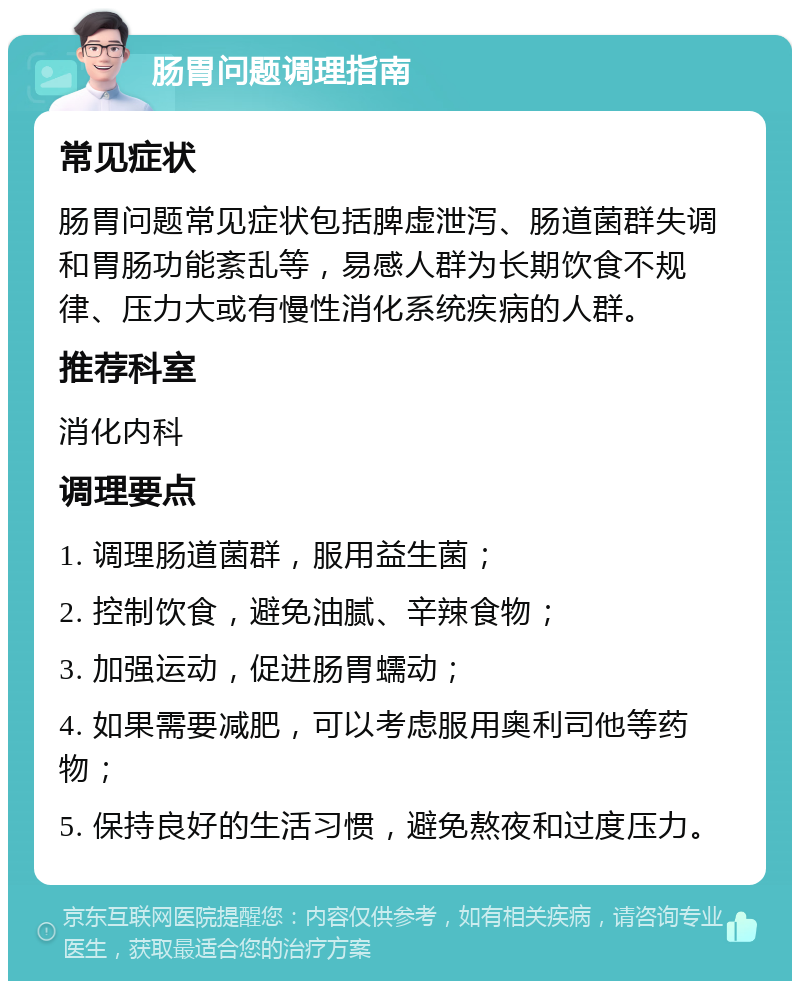 肠胃问题调理指南 常见症状 肠胃问题常见症状包括脾虚泄泻、肠道菌群失调和胃肠功能紊乱等，易感人群为长期饮食不规律、压力大或有慢性消化系统疾病的人群。 推荐科室 消化内科 调理要点 1. 调理肠道菌群，服用益生菌； 2. 控制饮食，避免油腻、辛辣食物； 3. 加强运动，促进肠胃蠕动； 4. 如果需要减肥，可以考虑服用奥利司他等药物； 5. 保持良好的生活习惯，避免熬夜和过度压力。