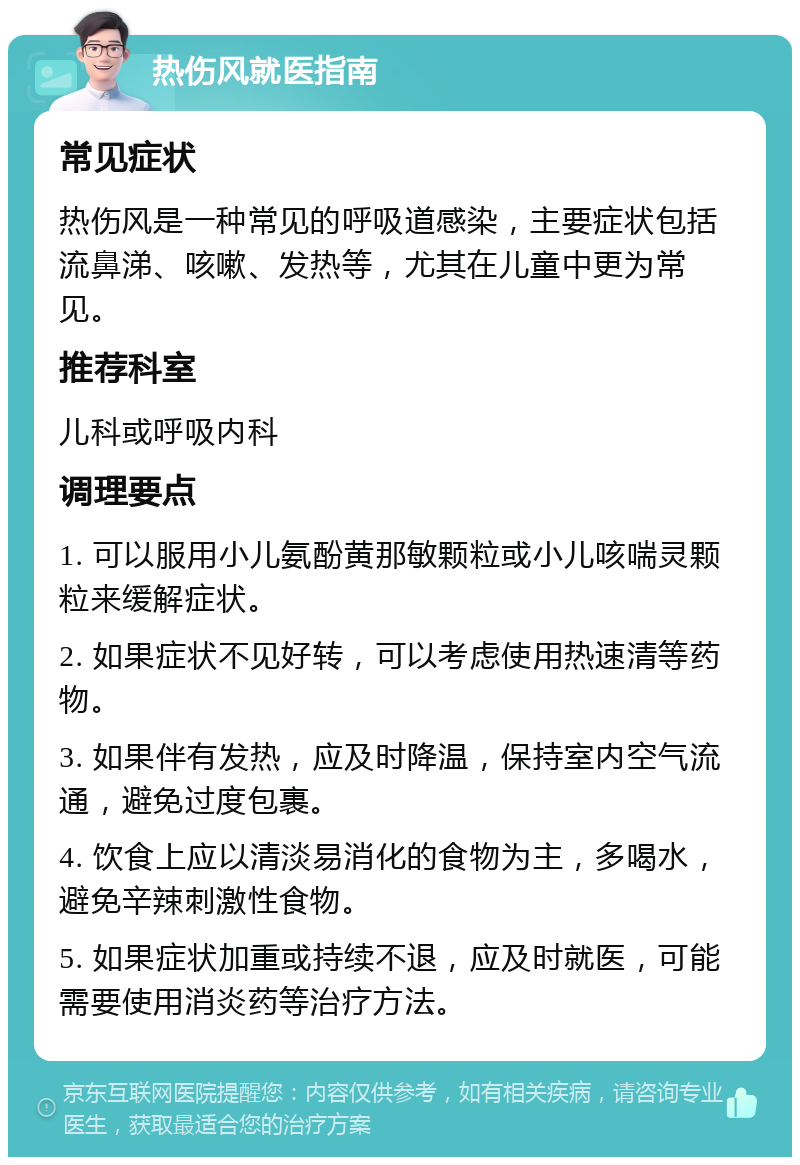 热伤风就医指南 常见症状 热伤风是一种常见的呼吸道感染，主要症状包括流鼻涕、咳嗽、发热等，尤其在儿童中更为常见。 推荐科室 儿科或呼吸内科 调理要点 1. 可以服用小儿氨酚黄那敏颗粒或小儿咳喘灵颗粒来缓解症状。 2. 如果症状不见好转，可以考虑使用热速清等药物。 3. 如果伴有发热，应及时降温，保持室内空气流通，避免过度包裹。 4. 饮食上应以清淡易消化的食物为主，多喝水，避免辛辣刺激性食物。 5. 如果症状加重或持续不退，应及时就医，可能需要使用消炎药等治疗方法。