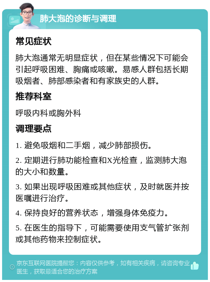 肺大泡的诊断与调理 常见症状 肺大泡通常无明显症状，但在某些情况下可能会引起呼吸困难、胸痛或咳嗽。易感人群包括长期吸烟者、肺部感染者和有家族史的人群。 推荐科室 呼吸内科或胸外科 调理要点 1. 避免吸烟和二手烟，减少肺部损伤。 2. 定期进行肺功能检查和X光检查，监测肺大泡的大小和数量。 3. 如果出现呼吸困难或其他症状，及时就医并按医嘱进行治疗。 4. 保持良好的营养状态，增强身体免疫力。 5. 在医生的指导下，可能需要使用支气管扩张剂或其他药物来控制症状。