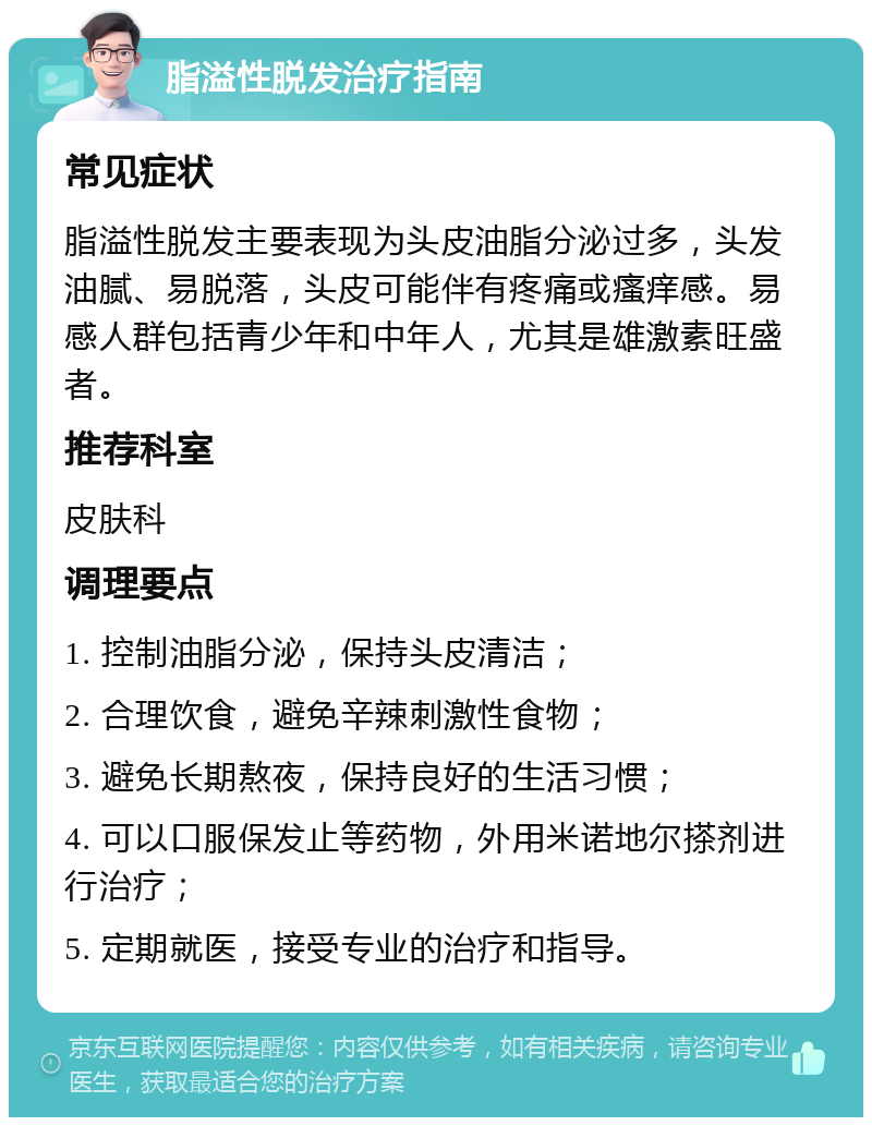 脂溢性脱发治疗指南 常见症状 脂溢性脱发主要表现为头皮油脂分泌过多，头发油腻、易脱落，头皮可能伴有疼痛或瘙痒感。易感人群包括青少年和中年人，尤其是雄激素旺盛者。 推荐科室 皮肤科 调理要点 1. 控制油脂分泌，保持头皮清洁； 2. 合理饮食，避免辛辣刺激性食物； 3. 避免长期熬夜，保持良好的生活习惯； 4. 可以口服保发止等药物，外用米诺地尔搽剂进行治疗； 5. 定期就医，接受专业的治疗和指导。