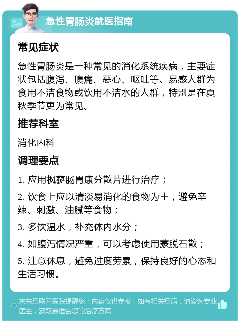 急性胃肠炎就医指南 常见症状 急性胃肠炎是一种常见的消化系统疾病，主要症状包括腹泻、腹痛、恶心、呕吐等。易感人群为食用不洁食物或饮用不洁水的人群，特别是在夏秋季节更为常见。 推荐科室 消化内科 调理要点 1. 应用枫蓼肠胃康分散片进行治疗； 2. 饮食上应以清淡易消化的食物为主，避免辛辣、刺激、油腻等食物； 3. 多饮温水，补充体内水分； 4. 如腹泻情况严重，可以考虑使用蒙脱石散； 5. 注意休息，避免过度劳累，保持良好的心态和生活习惯。