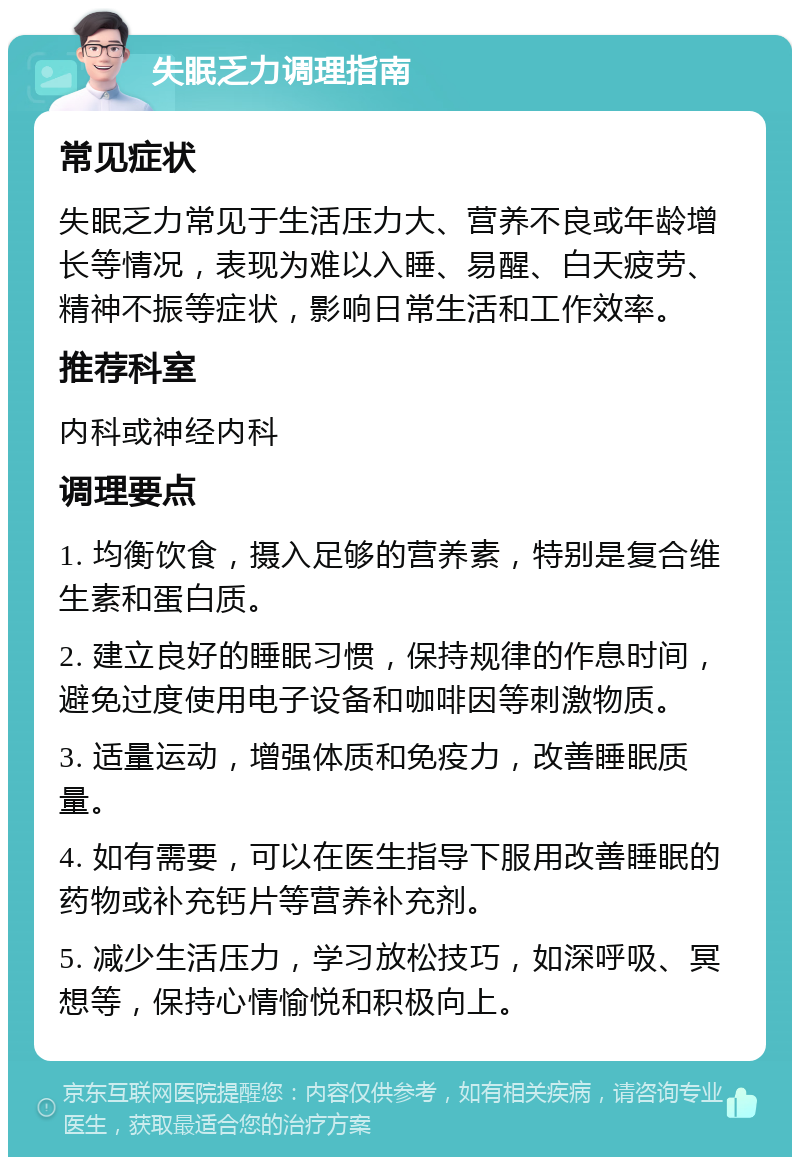 失眠乏力调理指南 常见症状 失眠乏力常见于生活压力大、营养不良或年龄增长等情况，表现为难以入睡、易醒、白天疲劳、精神不振等症状，影响日常生活和工作效率。 推荐科室 内科或神经内科 调理要点 1. 均衡饮食，摄入足够的营养素，特别是复合维生素和蛋白质。 2. 建立良好的睡眠习惯，保持规律的作息时间，避免过度使用电子设备和咖啡因等刺激物质。 3. 适量运动，增强体质和免疫力，改善睡眠质量。 4. 如有需要，可以在医生指导下服用改善睡眠的药物或补充钙片等营养补充剂。 5. 减少生活压力，学习放松技巧，如深呼吸、冥想等，保持心情愉悦和积极向上。