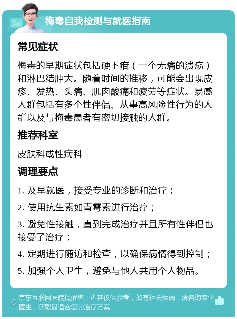 梅毒自我检测与就医指南 常见症状 梅毒的早期症状包括硬下疳（一个无痛的溃疡）和淋巴结肿大。随着时间的推移，可能会出现皮疹、发热、头痛、肌肉酸痛和疲劳等症状。易感人群包括有多个性伴侣、从事高风险性行为的人群以及与梅毒患者有密切接触的人群。 推荐科室 皮肤科或性病科 调理要点 1. 及早就医，接受专业的诊断和治疗； 2. 使用抗生素如青霉素进行治疗； 3. 避免性接触，直到完成治疗并且所有性伴侣也接受了治疗； 4. 定期进行随访和检查，以确保病情得到控制； 5. 加强个人卫生，避免与他人共用个人物品。