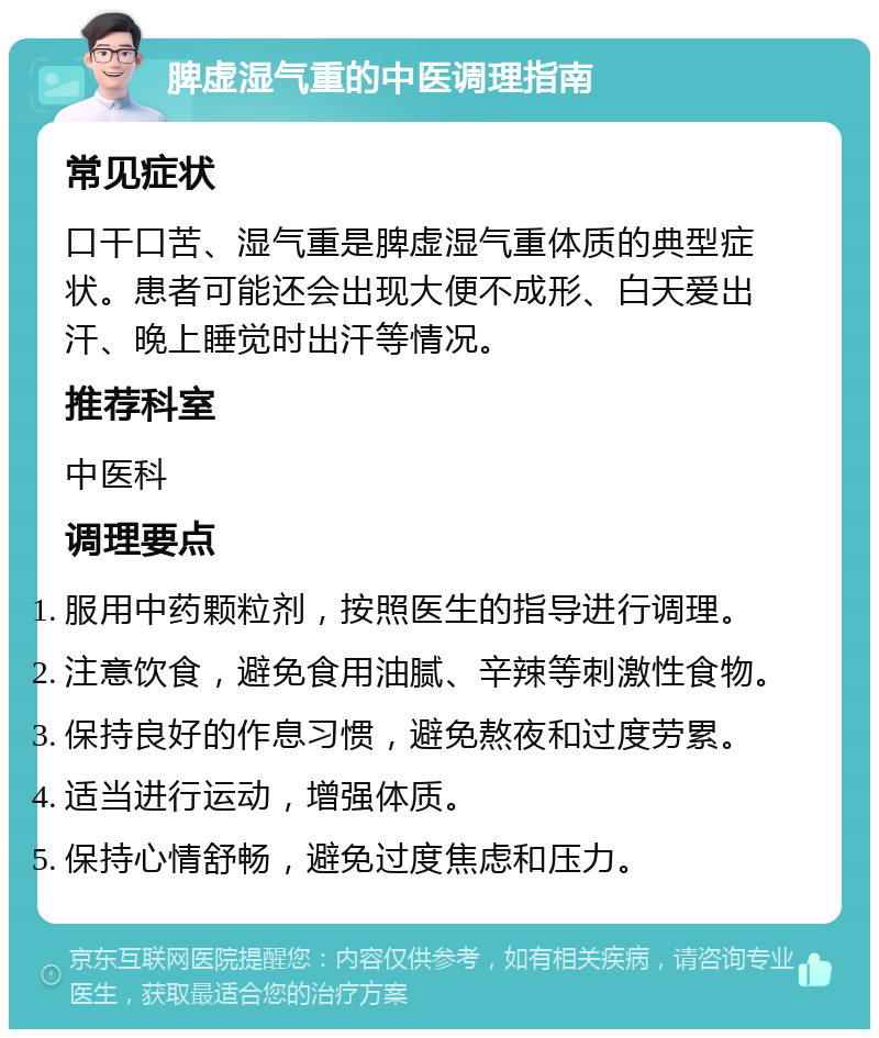 脾虚湿气重的中医调理指南 常见症状 口干口苦、湿气重是脾虚湿气重体质的典型症状。患者可能还会出现大便不成形、白天爱出汗、晚上睡觉时出汗等情况。 推荐科室 中医科 调理要点 服用中药颗粒剂，按照医生的指导进行调理。 注意饮食，避免食用油腻、辛辣等刺激性食物。 保持良好的作息习惯，避免熬夜和过度劳累。 适当进行运动，增强体质。 保持心情舒畅，避免过度焦虑和压力。