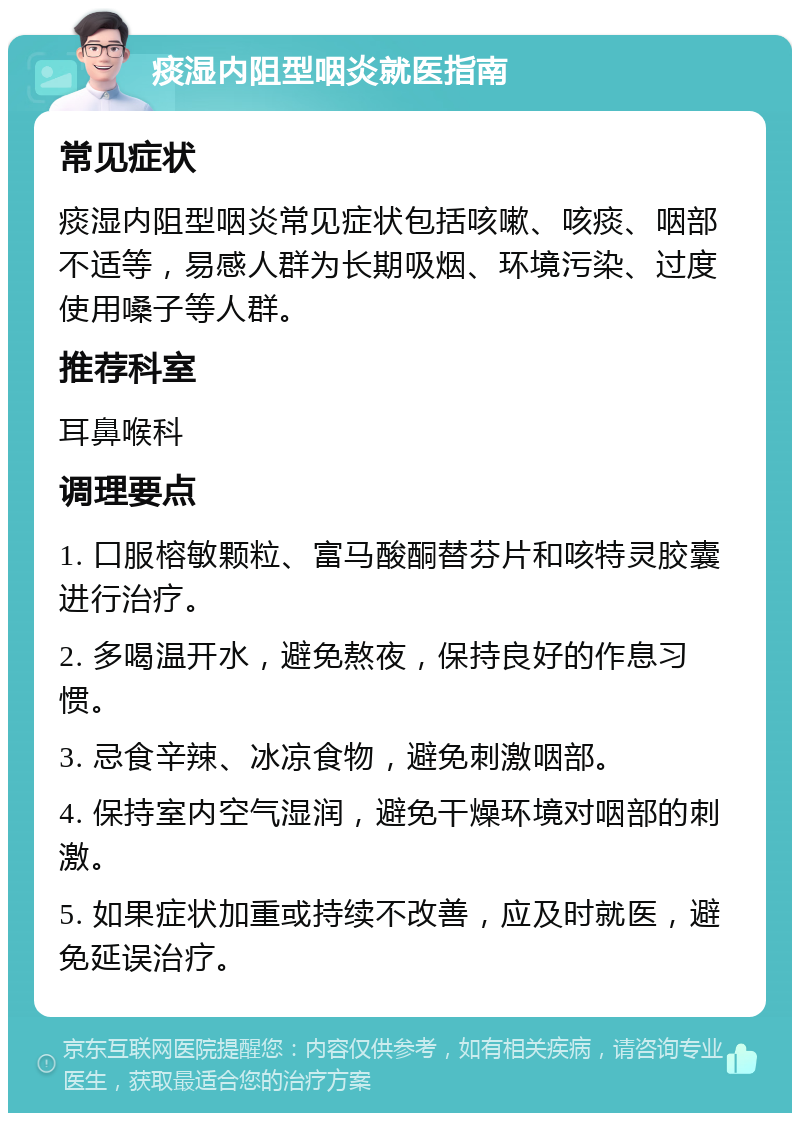 痰湿内阻型咽炎就医指南 常见症状 痰湿内阻型咽炎常见症状包括咳嗽、咳痰、咽部不适等，易感人群为长期吸烟、环境污染、过度使用嗓子等人群。 推荐科室 耳鼻喉科 调理要点 1. 口服榕敏颗粒、富马酸酮替芬片和咳特灵胶囊进行治疗。 2. 多喝温开水，避免熬夜，保持良好的作息习惯。 3. 忌食辛辣、冰凉食物，避免刺激咽部。 4. 保持室内空气湿润，避免干燥环境对咽部的刺激。 5. 如果症状加重或持续不改善，应及时就医，避免延误治疗。