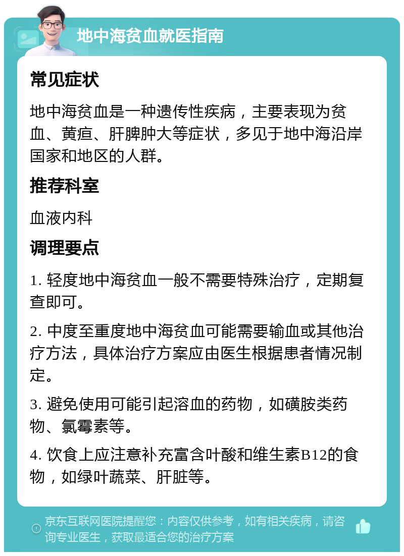 地中海贫血就医指南 常见症状 地中海贫血是一种遗传性疾病，主要表现为贫血、黄疸、肝脾肿大等症状，多见于地中海沿岸国家和地区的人群。 推荐科室 血液内科 调理要点 1. 轻度地中海贫血一般不需要特殊治疗，定期复查即可。 2. 中度至重度地中海贫血可能需要输血或其他治疗方法，具体治疗方案应由医生根据患者情况制定。 3. 避免使用可能引起溶血的药物，如磺胺类药物、氯霉素等。 4. 饮食上应注意补充富含叶酸和维生素B12的食物，如绿叶蔬菜、肝脏等。