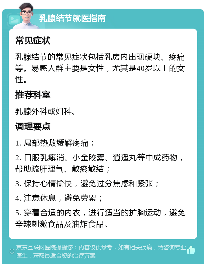 乳腺结节就医指南 常见症状 乳腺结节的常见症状包括乳房内出现硬块、疼痛等。易感人群主要是女性，尤其是40岁以上的女性。 推荐科室 乳腺外科或妇科。 调理要点 1. 局部热敷缓解疼痛； 2. 口服乳癖消、小金胶囊、逍遥丸等中成药物，帮助疏肝理气、散瘀散结； 3. 保持心情愉快，避免过分焦虑和紧张； 4. 注意休息，避免劳累； 5. 穿着合适的内衣，进行适当的扩胸运动，避免辛辣刺激食品及油炸食品。