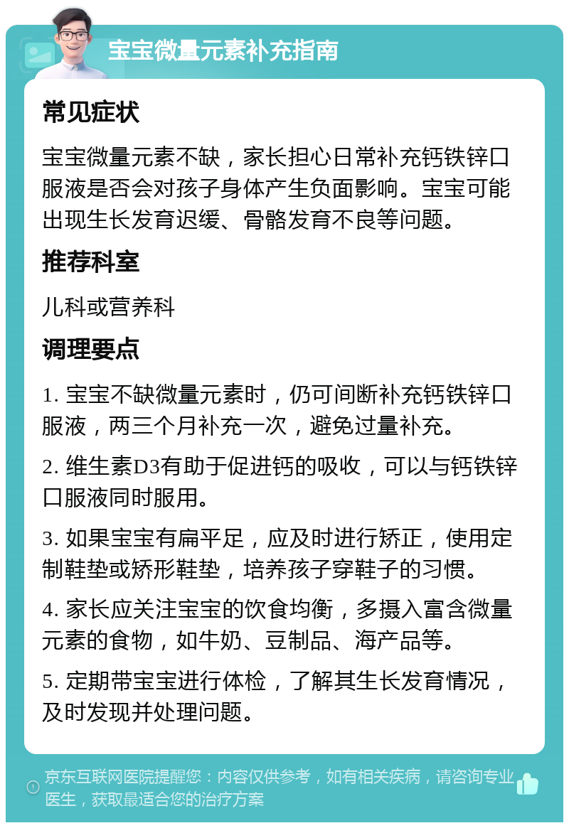 宝宝微量元素补充指南 常见症状 宝宝微量元素不缺，家长担心日常补充钙铁锌口服液是否会对孩子身体产生负面影响。宝宝可能出现生长发育迟缓、骨骼发育不良等问题。 推荐科室 儿科或营养科 调理要点 1. 宝宝不缺微量元素时，仍可间断补充钙铁锌口服液，两三个月补充一次，避免过量补充。 2. 维生素D3有助于促进钙的吸收，可以与钙铁锌口服液同时服用。 3. 如果宝宝有扁平足，应及时进行矫正，使用定制鞋垫或矫形鞋垫，培养孩子穿鞋子的习惯。 4. 家长应关注宝宝的饮食均衡，多摄入富含微量元素的食物，如牛奶、豆制品、海产品等。 5. 定期带宝宝进行体检，了解其生长发育情况，及时发现并处理问题。