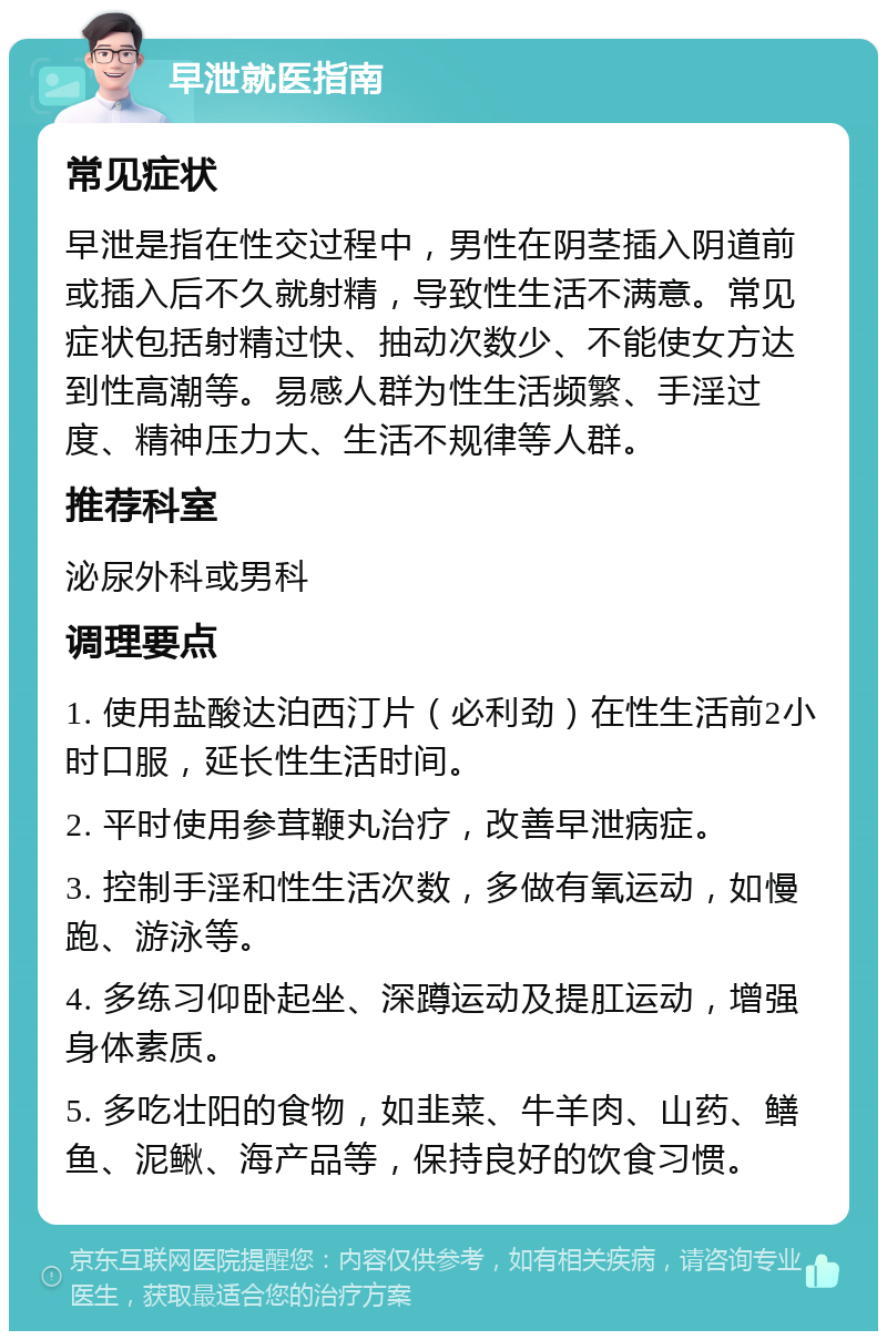 早泄就医指南 常见症状 早泄是指在性交过程中，男性在阴茎插入阴道前或插入后不久就射精，导致性生活不满意。常见症状包括射精过快、抽动次数少、不能使女方达到性高潮等。易感人群为性生活频繁、手淫过度、精神压力大、生活不规律等人群。 推荐科室 泌尿外科或男科 调理要点 1. 使用盐酸达泊西汀片（必利劲）在性生活前2小时口服，延长性生活时间。 2. 平时使用参茸鞭丸治疗，改善早泄病症。 3. 控制手淫和性生活次数，多做有氧运动，如慢跑、游泳等。 4. 多练习仰卧起坐、深蹲运动及提肛运动，增强身体素质。 5. 多吃壮阳的食物，如韭菜、牛羊肉、山药、鳝鱼、泥鳅、海产品等，保持良好的饮食习惯。