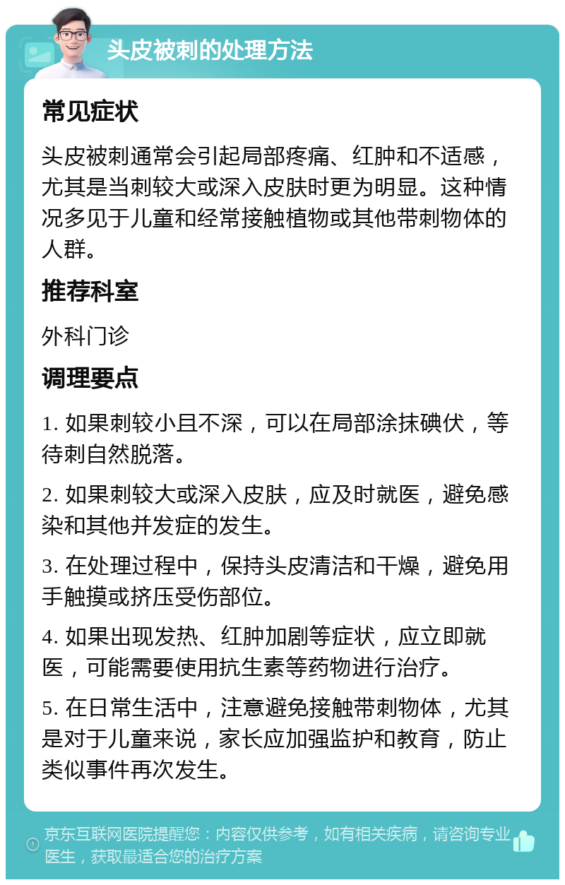 头皮被刺的处理方法 常见症状 头皮被刺通常会引起局部疼痛、红肿和不适感，尤其是当刺较大或深入皮肤时更为明显。这种情况多见于儿童和经常接触植物或其他带刺物体的人群。 推荐科室 外科门诊 调理要点 1. 如果刺较小且不深，可以在局部涂抹碘伏，等待刺自然脱落。 2. 如果刺较大或深入皮肤，应及时就医，避免感染和其他并发症的发生。 3. 在处理过程中，保持头皮清洁和干燥，避免用手触摸或挤压受伤部位。 4. 如果出现发热、红肿加剧等症状，应立即就医，可能需要使用抗生素等药物进行治疗。 5. 在日常生活中，注意避免接触带刺物体，尤其是对于儿童来说，家长应加强监护和教育，防止类似事件再次发生。