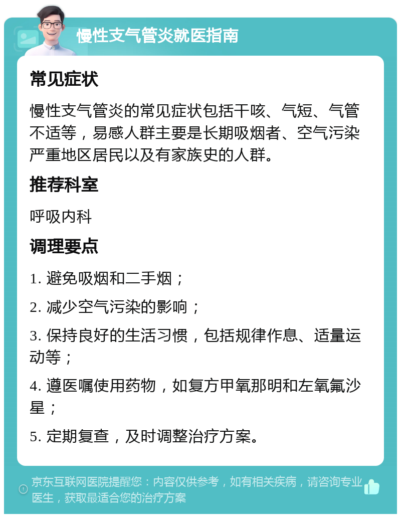 慢性支气管炎就医指南 常见症状 慢性支气管炎的常见症状包括干咳、气短、气管不适等，易感人群主要是长期吸烟者、空气污染严重地区居民以及有家族史的人群。 推荐科室 呼吸内科 调理要点 1. 避免吸烟和二手烟； 2. 减少空气污染的影响； 3. 保持良好的生活习惯，包括规律作息、适量运动等； 4. 遵医嘱使用药物，如复方甲氧那明和左氧氟沙星； 5. 定期复查，及时调整治疗方案。