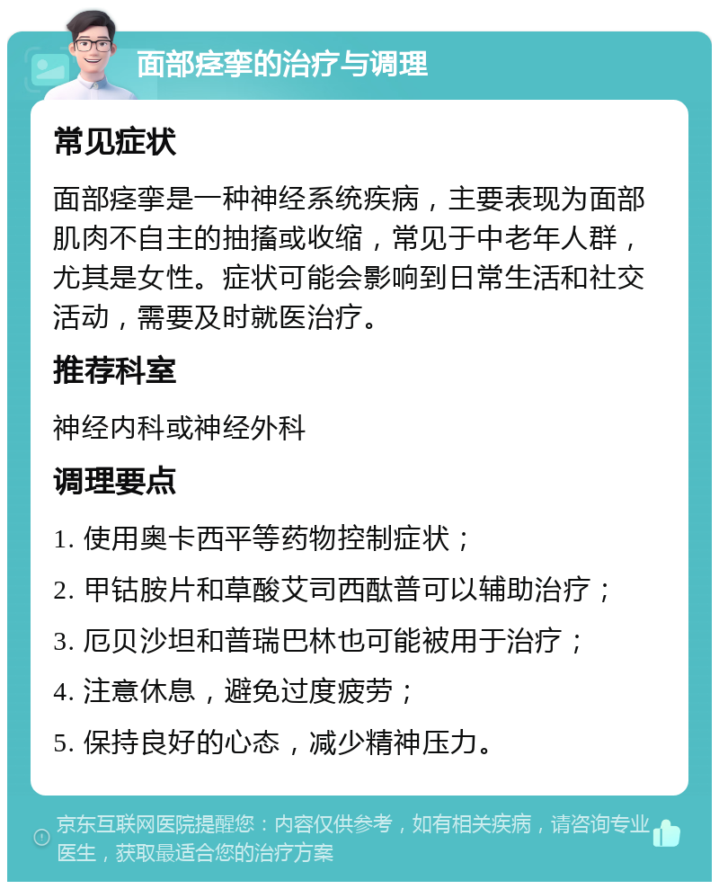 面部痉挛的治疗与调理 常见症状 面部痉挛是一种神经系统疾病，主要表现为面部肌肉不自主的抽搐或收缩，常见于中老年人群，尤其是女性。症状可能会影响到日常生活和社交活动，需要及时就医治疗。 推荐科室 神经内科或神经外科 调理要点 1. 使用奥卡西平等药物控制症状； 2. 甲钴胺片和草酸艾司西酞普可以辅助治疗； 3. 厄贝沙坦和普瑞巴林也可能被用于治疗； 4. 注意休息，避免过度疲劳； 5. 保持良好的心态，减少精神压力。