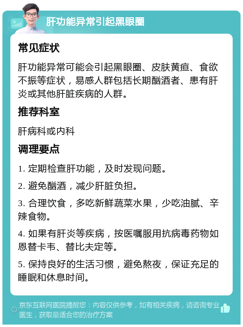 肝功能异常引起黑眼圈 常见症状 肝功能异常可能会引起黑眼圈、皮肤黄疸、食欲不振等症状，易感人群包括长期酗酒者、患有肝炎或其他肝脏疾病的人群。 推荐科室 肝病科或内科 调理要点 1. 定期检查肝功能，及时发现问题。 2. 避免酗酒，减少肝脏负担。 3. 合理饮食，多吃新鲜蔬菜水果，少吃油腻、辛辣食物。 4. 如果有肝炎等疾病，按医嘱服用抗病毒药物如恩替卡韦、替比夫定等。 5. 保持良好的生活习惯，避免熬夜，保证充足的睡眠和休息时间。