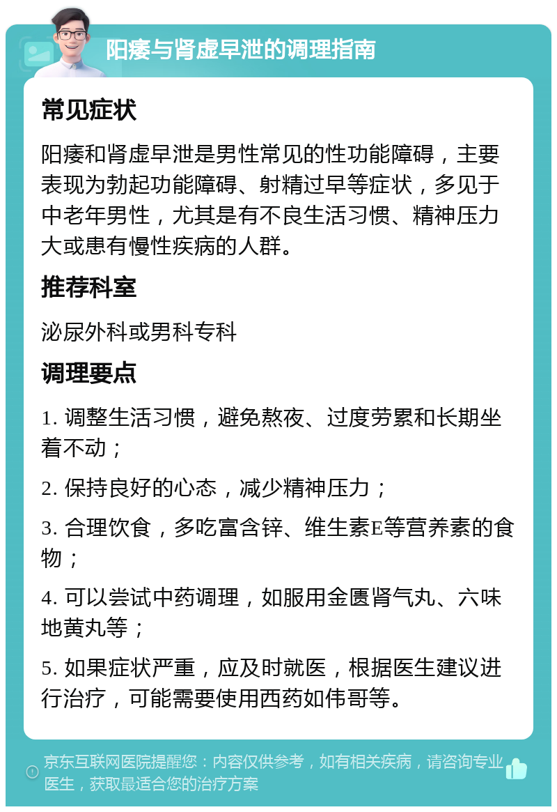 阳痿与肾虚早泄的调理指南 常见症状 阳痿和肾虚早泄是男性常见的性功能障碍，主要表现为勃起功能障碍、射精过早等症状，多见于中老年男性，尤其是有不良生活习惯、精神压力大或患有慢性疾病的人群。 推荐科室 泌尿外科或男科专科 调理要点 1. 调整生活习惯，避免熬夜、过度劳累和长期坐着不动； 2. 保持良好的心态，减少精神压力； 3. 合理饮食，多吃富含锌、维生素E等营养素的食物； 4. 可以尝试中药调理，如服用金匮肾气丸、六味地黄丸等； 5. 如果症状严重，应及时就医，根据医生建议进行治疗，可能需要使用西药如伟哥等。