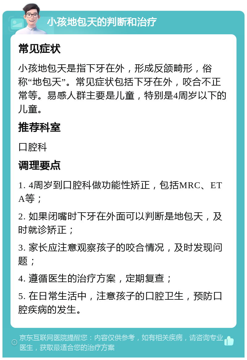 小孩地包天的判断和治疗 常见症状 小孩地包天是指下牙在外，形成反颌畸形，俗称“地包天”。常见症状包括下牙在外，咬合不正常等。易感人群主要是儿童，特别是4周岁以下的儿童。 推荐科室 口腔科 调理要点 1. 4周岁到口腔科做功能性矫正，包括MRC、ETA等； 2. 如果闭嘴时下牙在外面可以判断是地包天，及时就诊矫正； 3. 家长应注意观察孩子的咬合情况，及时发现问题； 4. 遵循医生的治疗方案，定期复查； 5. 在日常生活中，注意孩子的口腔卫生，预防口腔疾病的发生。