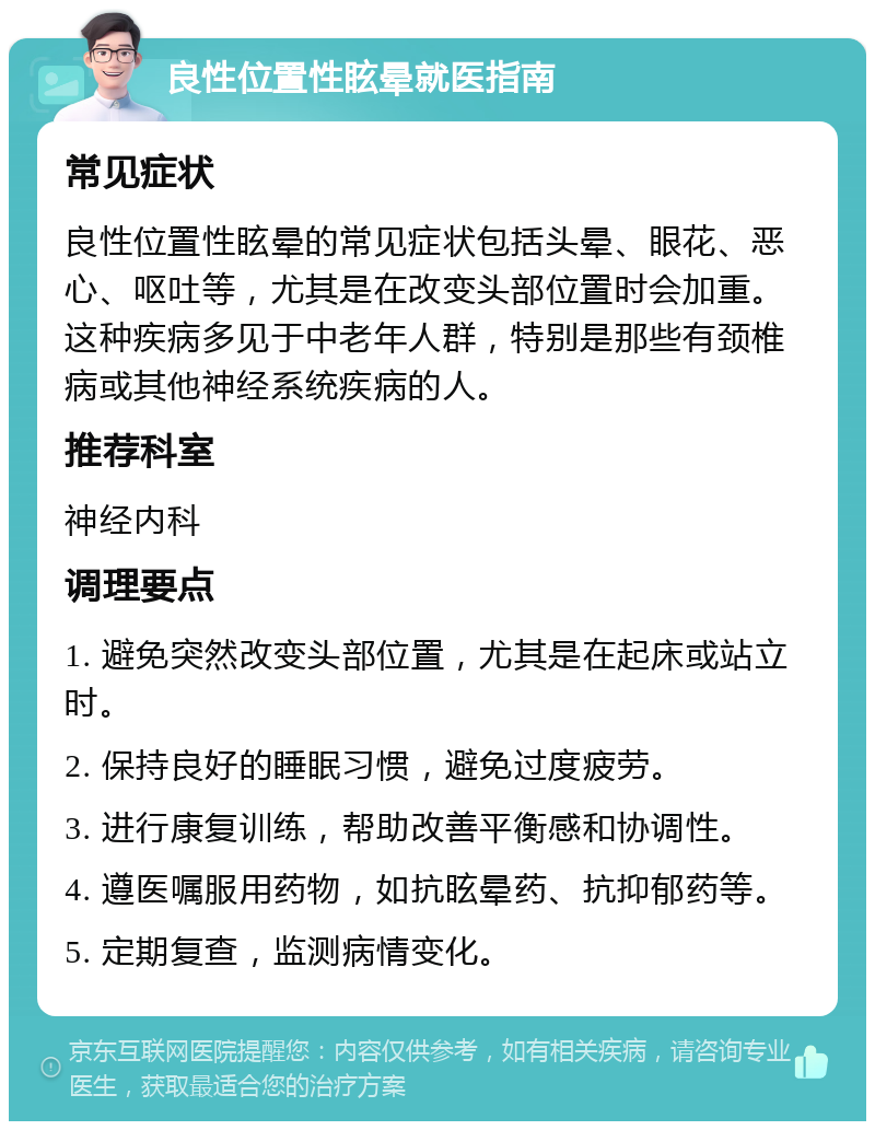 良性位置性眩晕就医指南 常见症状 良性位置性眩晕的常见症状包括头晕、眼花、恶心、呕吐等，尤其是在改变头部位置时会加重。这种疾病多见于中老年人群，特别是那些有颈椎病或其他神经系统疾病的人。 推荐科室 神经内科 调理要点 1. 避免突然改变头部位置，尤其是在起床或站立时。 2. 保持良好的睡眠习惯，避免过度疲劳。 3. 进行康复训练，帮助改善平衡感和协调性。 4. 遵医嘱服用药物，如抗眩晕药、抗抑郁药等。 5. 定期复查，监测病情变化。