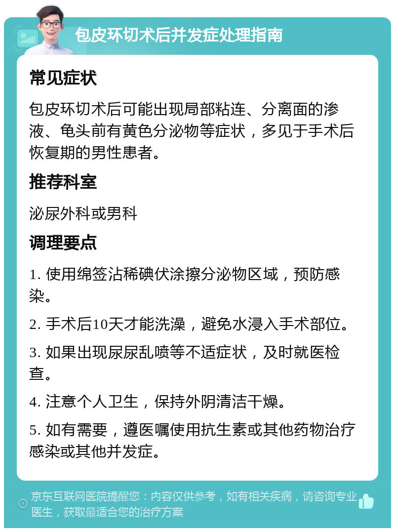 包皮环切术后并发症处理指南 常见症状 包皮环切术后可能出现局部粘连、分离面的渗液、龟头前有黄色分泌物等症状，多见于手术后恢复期的男性患者。 推荐科室 泌尿外科或男科 调理要点 1. 使用绵签沾稀碘伏涂擦分泌物区域，预防感染。 2. 手术后10天才能洗澡，避免水浸入手术部位。 3. 如果出现尿尿乱喷等不适症状，及时就医检查。 4. 注意个人卫生，保持外阴清洁干燥。 5. 如有需要，遵医嘱使用抗生素或其他药物治疗感染或其他并发症。