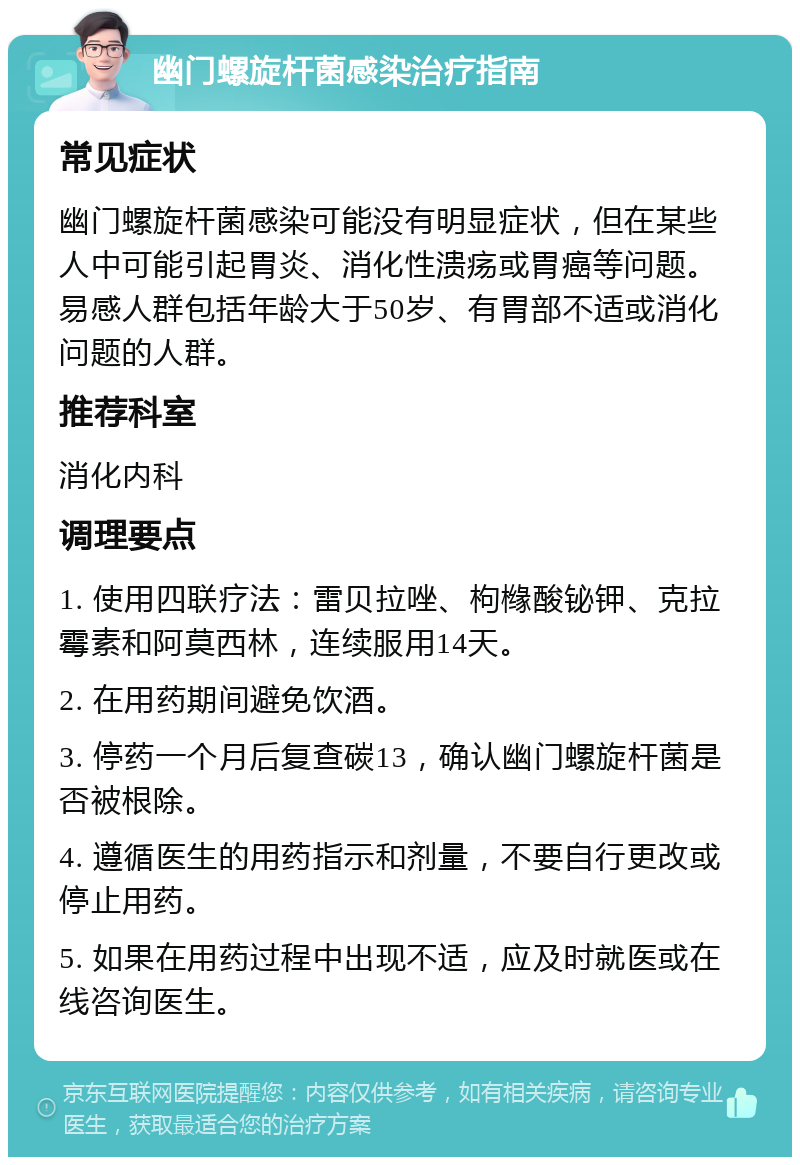 幽门螺旋杆菌感染治疗指南 常见症状 幽门螺旋杆菌感染可能没有明显症状，但在某些人中可能引起胃炎、消化性溃疡或胃癌等问题。易感人群包括年龄大于50岁、有胃部不适或消化问题的人群。 推荐科室 消化内科 调理要点 1. 使用四联疗法：雷贝拉唑、枸橼酸铋钾、克拉霉素和阿莫西林，连续服用14天。 2. 在用药期间避免饮酒。 3. 停药一个月后复查碳13，确认幽门螺旋杆菌是否被根除。 4. 遵循医生的用药指示和剂量，不要自行更改或停止用药。 5. 如果在用药过程中出现不适，应及时就医或在线咨询医生。