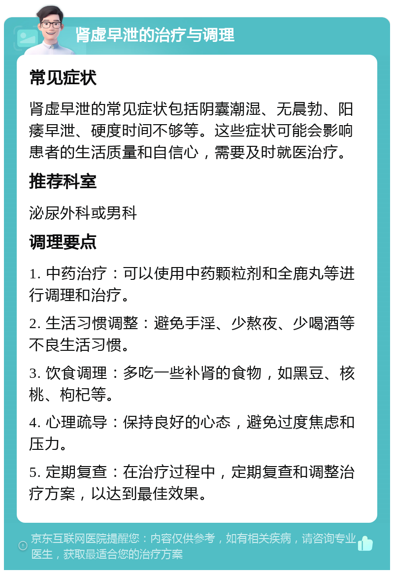 肾虚早泄的治疗与调理 常见症状 肾虚早泄的常见症状包括阴囊潮湿、无晨勃、阳痿早泄、硬度时间不够等。这些症状可能会影响患者的生活质量和自信心，需要及时就医治疗。 推荐科室 泌尿外科或男科 调理要点 1. 中药治疗：可以使用中药颗粒剂和全鹿丸等进行调理和治疗。 2. 生活习惯调整：避免手淫、少熬夜、少喝酒等不良生活习惯。 3. 饮食调理：多吃一些补肾的食物，如黑豆、核桃、枸杞等。 4. 心理疏导：保持良好的心态，避免过度焦虑和压力。 5. 定期复查：在治疗过程中，定期复查和调整治疗方案，以达到最佳效果。