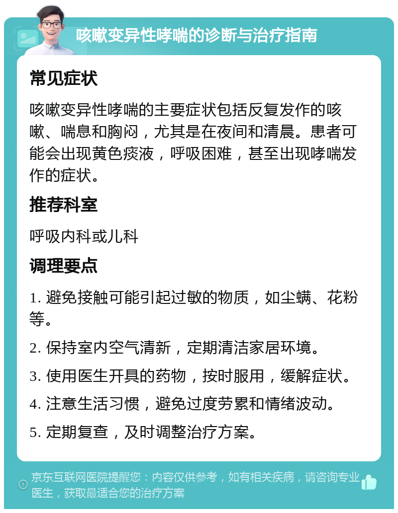 咳嗽变异性哮喘的诊断与治疗指南 常见症状 咳嗽变异性哮喘的主要症状包括反复发作的咳嗽、喘息和胸闷，尤其是在夜间和清晨。患者可能会出现黄色痰液，呼吸困难，甚至出现哮喘发作的症状。 推荐科室 呼吸内科或儿科 调理要点 1. 避免接触可能引起过敏的物质，如尘螨、花粉等。 2. 保持室内空气清新，定期清洁家居环境。 3. 使用医生开具的药物，按时服用，缓解症状。 4. 注意生活习惯，避免过度劳累和情绪波动。 5. 定期复查，及时调整治疗方案。