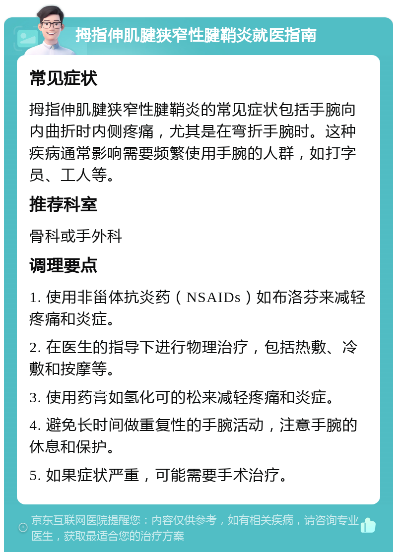 拇指伸肌腱狭窄性腱鞘炎就医指南 常见症状 拇指伸肌腱狭窄性腱鞘炎的常见症状包括手腕向内曲折时内侧疼痛，尤其是在弯折手腕时。这种疾病通常影响需要频繁使用手腕的人群，如打字员、工人等。 推荐科室 骨科或手外科 调理要点 1. 使用非甾体抗炎药（NSAIDs）如布洛芬来减轻疼痛和炎症。 2. 在医生的指导下进行物理治疗，包括热敷、冷敷和按摩等。 3. 使用药膏如氢化可的松来减轻疼痛和炎症。 4. 避免长时间做重复性的手腕活动，注意手腕的休息和保护。 5. 如果症状严重，可能需要手术治疗。