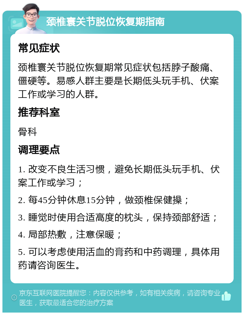 颈椎寰关节脱位恢复期指南 常见症状 颈椎寰关节脱位恢复期常见症状包括脖子酸痛、僵硬等。易感人群主要是长期低头玩手机、伏案工作或学习的人群。 推荐科室 骨科 调理要点 1. 改变不良生活习惯，避免长期低头玩手机、伏案工作或学习； 2. 每45分钟休息15分钟，做颈椎保健操； 3. 睡觉时使用合适高度的枕头，保持颈部舒适； 4. 局部热敷，注意保暖； 5. 可以考虑使用活血的膏药和中药调理，具体用药请咨询医生。