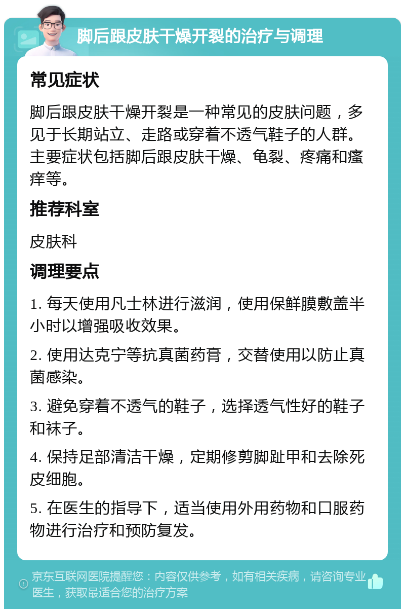 脚后跟皮肤干燥开裂的治疗与调理 常见症状 脚后跟皮肤干燥开裂是一种常见的皮肤问题，多见于长期站立、走路或穿着不透气鞋子的人群。主要症状包括脚后跟皮肤干燥、龟裂、疼痛和瘙痒等。 推荐科室 皮肤科 调理要点 1. 每天使用凡士林进行滋润，使用保鲜膜敷盖半小时以增强吸收效果。 2. 使用达克宁等抗真菌药膏，交替使用以防止真菌感染。 3. 避免穿着不透气的鞋子，选择透气性好的鞋子和袜子。 4. 保持足部清洁干燥，定期修剪脚趾甲和去除死皮细胞。 5. 在医生的指导下，适当使用外用药物和口服药物进行治疗和预防复发。